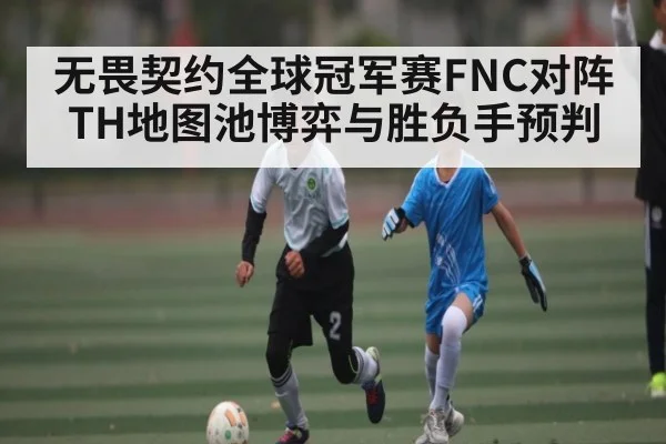 无畏契约全球冠军赛FNC对阵TH地图池博弈与胜负手预判