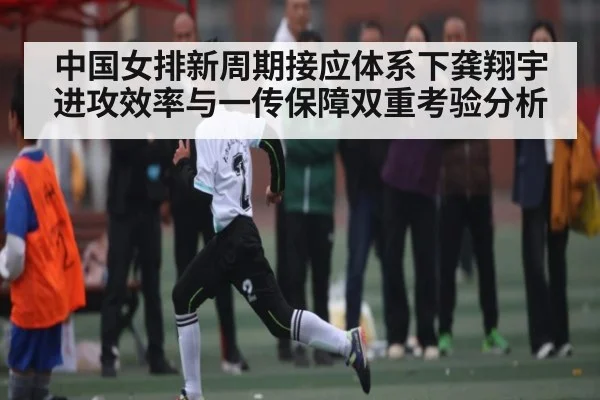 中国女排新周期接应体系下龚翔宇进攻效率与一传保障双重考验分析
